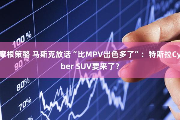 摩根策酪 马斯克放话“比MPV出色多了”：特斯拉Cyber SUV要来了？