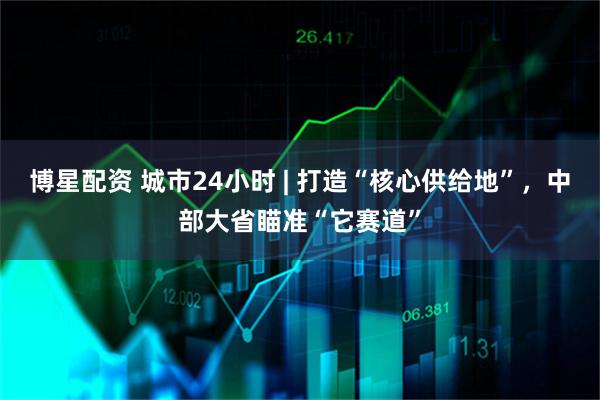 博星配资 城市24小时 | 打造“核心供给地”，中部大省瞄准“它赛道”