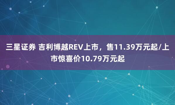 三星证券 吉利博越REV上市，售11.39万元起/上市惊喜价10.79万元起