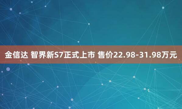 金信达 智界新S7正式上市 售价22.98-31.98万元