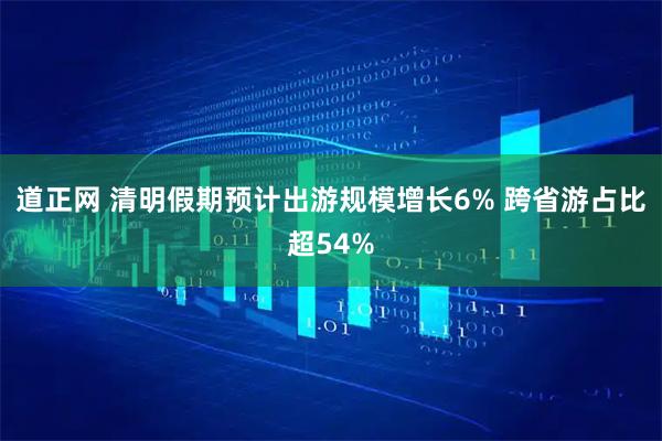 道正网 清明假期预计出游规模增长6% 跨省游占比超54%