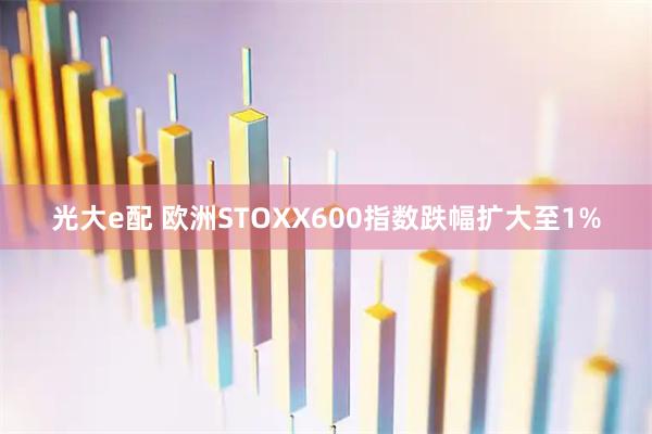 光大e配 欧洲STOXX600指数跌幅扩大至1%