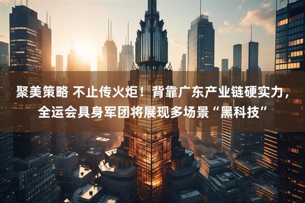 聚美策略 不止传火炬！背靠广东产业链硬实力，全运会具身军团将展现多场景“黑科技”