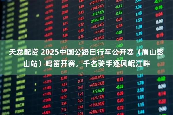 天龙配资 2025中国公路自行车公开赛(眉山彭山站)鸣笛开赛,千名骑手逐风岷江畔