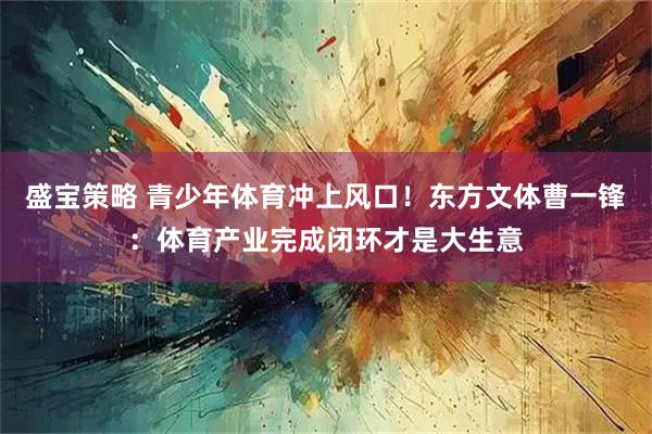 盛宝策略 青少年体育冲上风口!东方文体曹一锋:体育产业完成闭环才是大生意